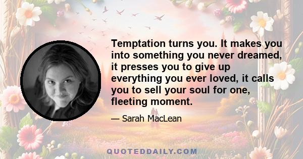 Temptation turns you. It makes you into something you never dreamed, it presses you to give up everything you ever loved, it calls you to sell your soul for one, fleeting moment.