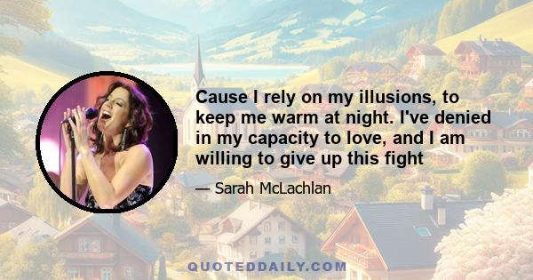 Cause I rely on my illusions, to keep me warm at night. I've denied in my capacity to love, and I am willing to give up this fight