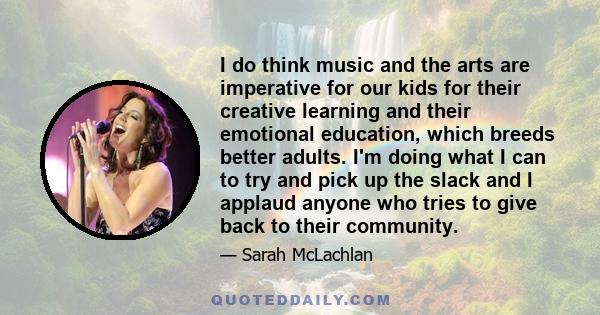 I do think music and the arts are imperative for our kids for their creative learning and their emotional education, which breeds better adults. I'm doing what I can to try and pick up the slack and I applaud anyone who