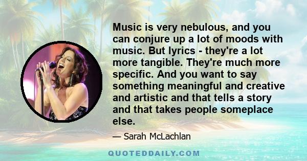 Music is very nebulous, and you can conjure up a lot of moods with music. But lyrics - they're a lot more tangible. They're much more specific. And you want to say something meaningful and creative and artistic and that