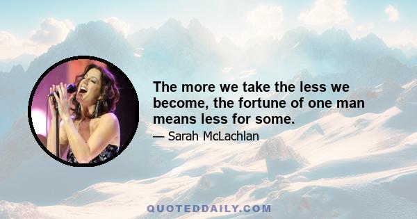 The more we take the less we become, the fortune of one man means less for some.