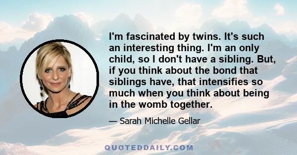 I'm fascinated by twins. It's such an interesting thing. I'm an only child, so I don't have a sibling. But, if you think about the bond that siblings have, that intensifies so much when you think about being in the womb