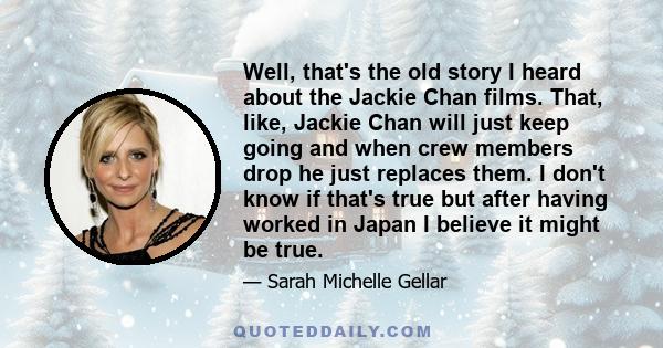 Well, that's the old story I heard about the Jackie Chan films. That, like, Jackie Chan will just keep going and when crew members drop he just replaces them. I don't know if that's true but after having worked in Japan