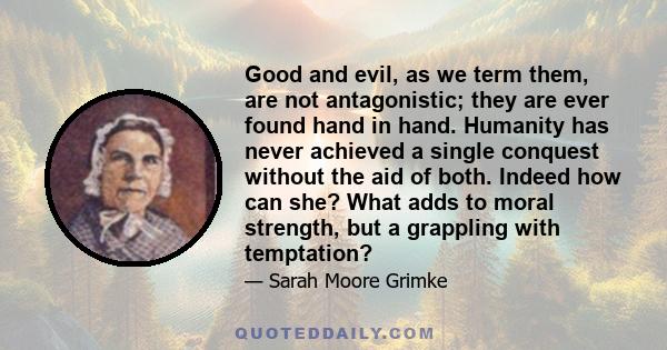 Good and evil, as we term them, are not antagonistic; they are ever found hand in hand. Humanity has never achieved a single conquest without the aid of both. Indeed how can she? What adds to moral strength, but a