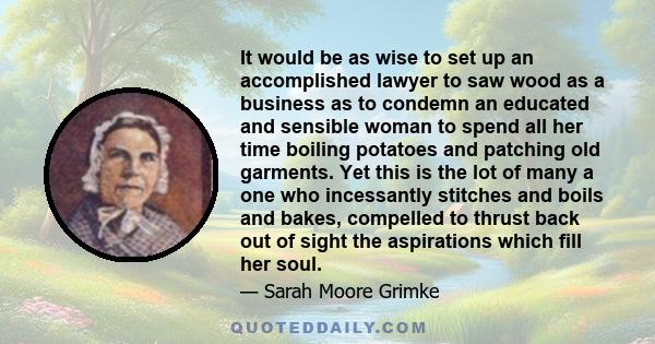 It would be as wise to set up an accomplished lawyer to saw wood as a business as to condemn an educated and sensible woman to spend all her time boiling potatoes and patching old garments. Yet this is the lot of many a