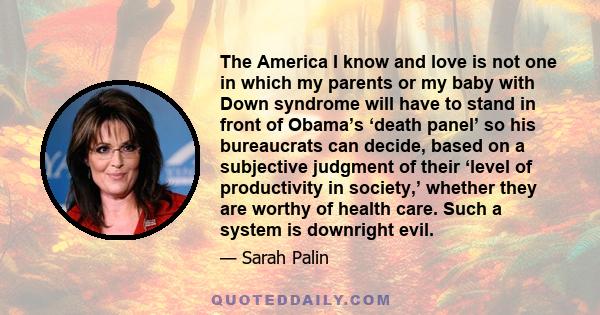 The America I know and love is not one in which my parents or my baby with Down syndrome will have to stand in front of Obama’s ‘death panel’ so his bureaucrats can decide, based on a subjective judgment of their ‘level