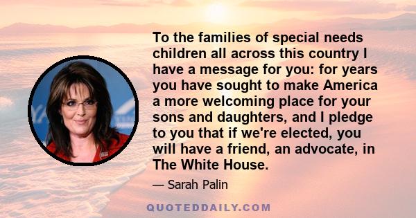 To the families of special needs children all across this country I have a message for you: for years you have sought to make America a more welcoming place for your sons and daughters, and I pledge to you that if we're