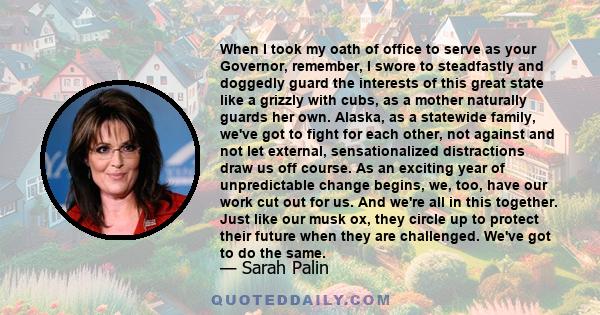 When I took my oath of office to serve as your Governor, remember, I swore to steadfastly and doggedly guard the interests of this great state like a grizzly with cubs, as a mother naturally guards her own. Alaska, as a