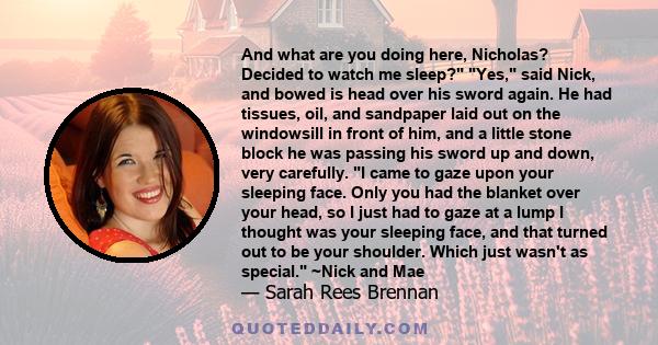 And what are you doing here, Nicholas? Decided to watch me sleep? Yes, said Nick, and bowed is head over his sword again. He had tissues, oil, and sandpaper laid out on the windowsill in front of him, and a little stone