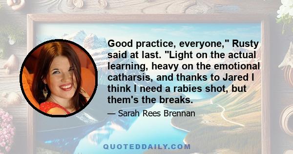Good practice, everyone, Rusty said at last. Light on the actual learning, heavy on the emotional catharsis, and thanks to Jared I think I need a rabies shot, but them's the breaks.