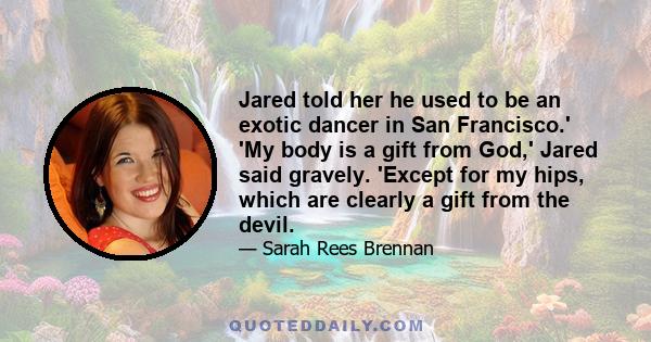 Jared told her he used to be an exotic dancer in San Francisco.' 'My body is a gift from God,' Jared said gravely. 'Except for my hips, which are clearly a gift from the devil.