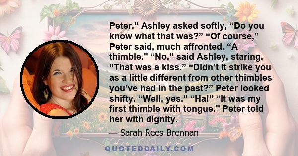 Peter,” Ashley asked softly, “Do you know what that was?” “Of course,” Peter said, much affronted. “A thimble.” “No,” said Ashley, staring, “That was a kiss.” “Didn’t it strike you as a little different from other