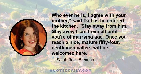 Who ever he is, I agree with your mother, said Dad as he entered the kitchen. Stay away from him. Stay away from them all until you're of marrying age. Once you reach a nice, mature fifty-four, gentlemen callers will be