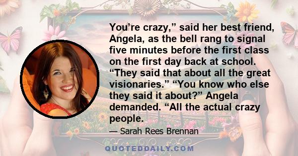 You’re crazy,” said her best friend, Angela, as the bell rang to signal five minutes before the first class on the first day back at school. “They said that about all the great visionaries.” “You know who else they said