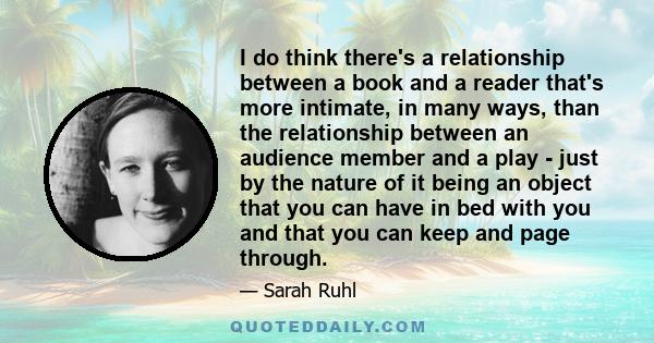 I do think there's a relationship between a book and a reader that's more intimate, in many ways, than the relationship between an audience member and a play - just by the nature of it being an object that you can have