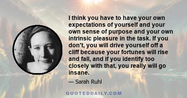 I think you have to have your own expectations of yourself and your own sense of purpose and your own intrinsic pleasure in the task. If you don't, you will drive yourself off a cliff because your fortunes will rise and