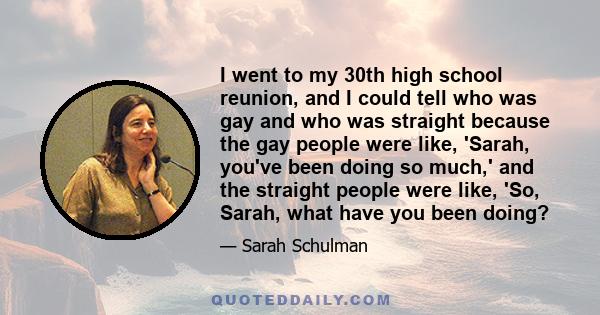 I went to my 30th high school reunion, and I could tell who was gay and who was straight because the gay people were like, 'Sarah, you've been doing so much,' and the straight people were like, 'So, Sarah, what have you