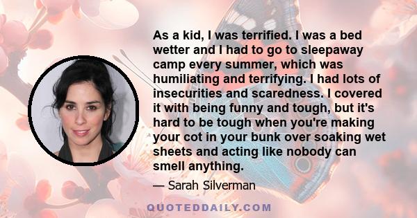 As a kid, I was terrified. I was a bed wetter and I had to go to sleepaway camp every summer, which was humiliating and terrifying. I had lots of insecurities and scaredness. I covered it with being funny and tough, but