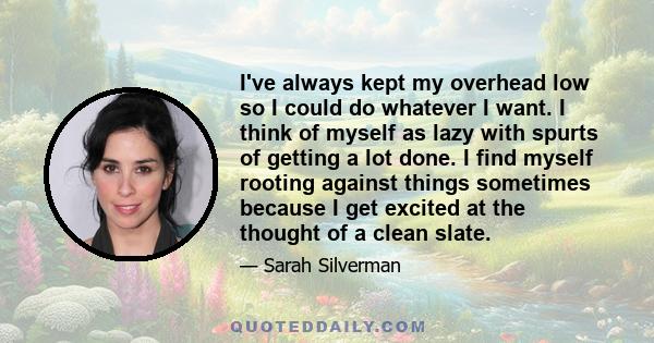 I've always kept my overhead low so I could do whatever I want. I think of myself as lazy with spurts of getting a lot done. I find myself rooting against things sometimes because I get excited at the thought of a clean
