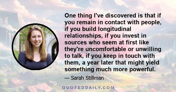 One thing I've discovered is that if you remain in contact with people, if you build longitudinal relationships, if you invest in sources who seem at first like they're uncomfortable or unwilling to talk, if you keep in