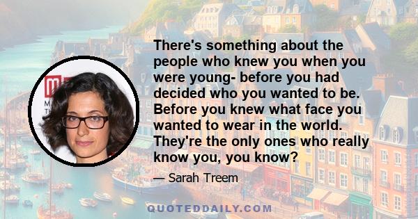 There's something about the people who knew you when you were young- before you had decided who you wanted to be. Before you knew what face you wanted to wear in the world. They're the only ones who really know you, you