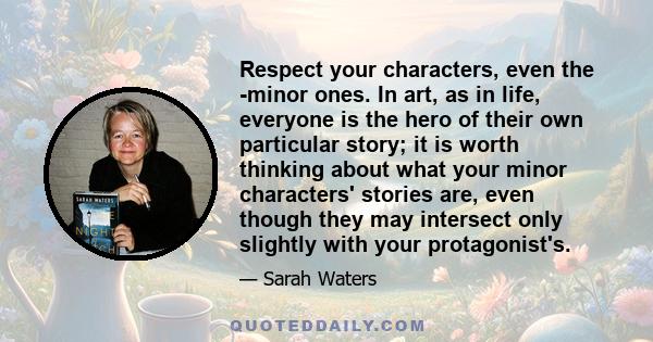 Respect your characters, even the minor ones. In art, as in life, everyone is the hero of their own particular story; it is worth thinking about what your minor characters' stories are, even though they may intersect