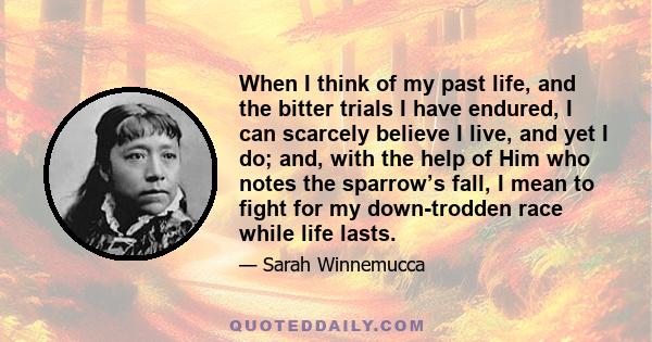 When I think of my past life, and the bitter trials I have endured, I can scarcely believe I live, and yet I do; and, with the help of Him who notes the sparrow’s fall, I mean to fight for my down-trodden race while