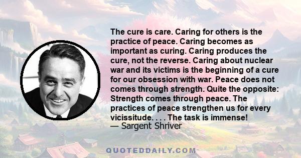 The cure is care. Caring for others is the practice of peace. Caring becomes as important as curing. Caring produces the cure, not the reverse. Caring about nuclear war and its victims is the beginning of a cure for our