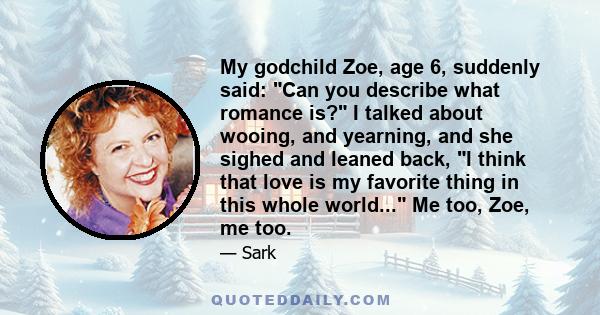 My godchild Zoe, age 6, suddenly said: Can you describe what romance is? I talked about wooing, and yearning, and she sighed and leaned back, I think that love is my favorite thing in this whole world... Me too, Zoe, me