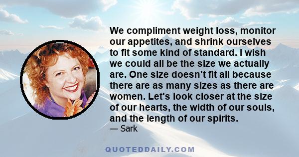 We compliment weight loss, monitor our appetites, and shrink ourselves to fit some kind of standard. I wish we could all be the size we actually are. One size doesn't fit all because there are as many sizes as there are