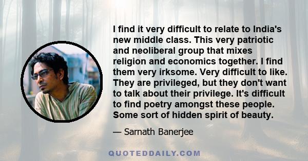 I find it very difficult to relate to India's new middle class. This very patriotic and neoliberal group that mixes religion and economics together. I find them very irksome. Very difficult to like. They are privileged,
