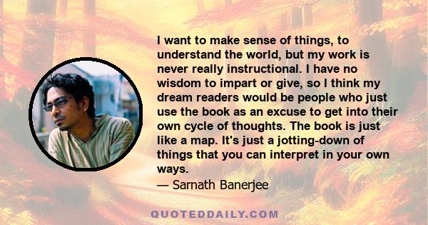 I want to make sense of things, to understand the world, but my work is never really instructional. I have no wisdom to impart or give, so I think my dream readers would be people who just use the book as an excuse to