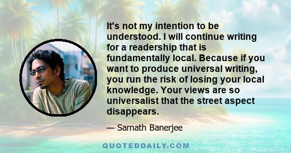 It's not my intention to be understood. I will continue writing for a readership that is fundamentally local. Because if you want to produce universal writing, you run the risk of losing your local knowledge. Your views