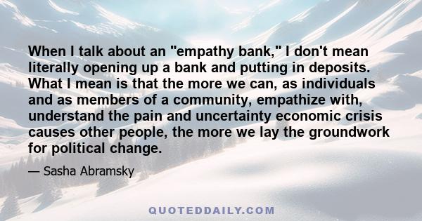 When I talk about an empathy bank, I don't mean literally opening up a bank and putting in deposits. What I mean is that the more we can, as individuals and as members of a community, empathize with, understand the pain