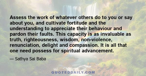 Assess the work of whatever others do to you or say about you, and cultivate fortitude and the understanding to appreciate their behaviour and pardon their faults. This capacity is as invaluable as truth, righteousness,