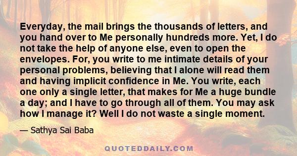 Everyday, the mail brings the thousands of letters, and you hand over to Me personally hundreds more. Yet, I do not take the help of anyone else, even to open the envelopes. For, you write to me intimate details of your