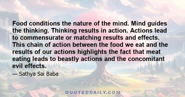 Food conditions the nature of the mind. Mind guides the thinking. Thinking results in action. Actions lead to commensurate or matching results and effects. This chain of action between the food we eat and the results of