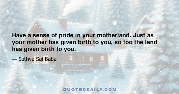 Have a sense of pride in your motherland. Just as your mother has given birth to you, so too the land has given birth to you.