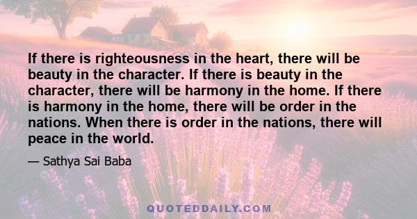 If there is righteousness in the heart, there will be beauty in the character. If there is beauty in the character, there will be harmony in the home. If there is harmony in the home, there will be order in the nations.