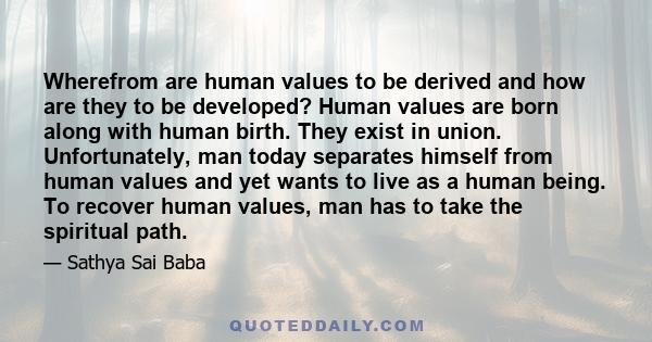 Wherefrom are human values to be derived and how are they to be developed? Human values are born along with human birth. They exist in union. Unfortunately, man today separates himself from human values and yet wants to