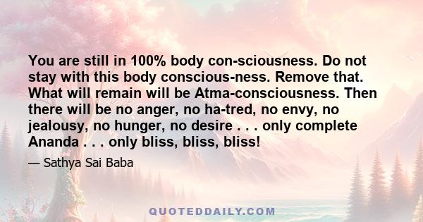 You are still in 100% body consciousness. Do not stay with this body consciousness. Remove that. What will remain will be Atma-consciousness. Then there will be no anger, no hatred, no envy, no jealousy, no hunger,