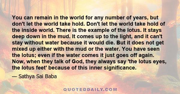 You can remain in the world for any number of years, but don't let the world take hold. Don't let the world take hold of the inside world. There is the example of the lotus. It stays deep down in the mud. It comes up to