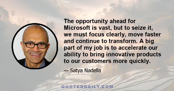 The opportunity ahead for Microsoft is vast, but to seize it, we must focus clearly, move faster and continue to transform. A big part of my job is to accelerate our ability to bring innovative products to our customers