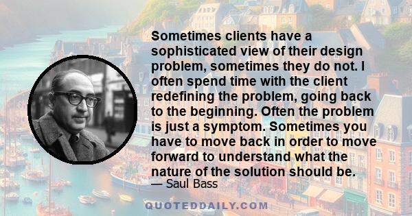 Sometimes clients have a sophisticated view of their design problem, sometimes they do not. I often spend time with the client redefining the problem, going back to the beginning. Often the problem is just a symptom.