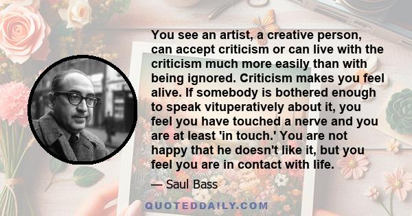 You see an artist, a creative person, can accept criticism or can live with the criticism much more easily than with being ignored. Criticism makes you feel alive. If somebody is bothered enough to speak vituperatively