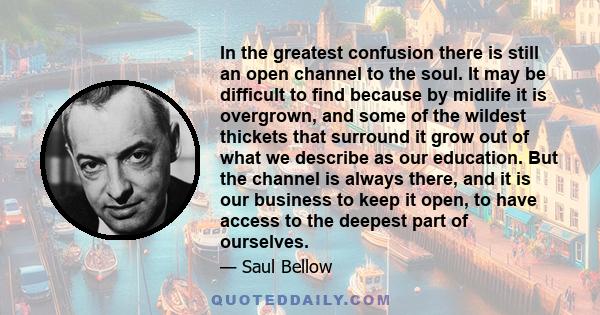 In the greatest confusion there is still an open channel to the soul. It may be difficult to find because by midlife it is overgrown, and some of the wildest thickets that surround it grow out of what we describe as our