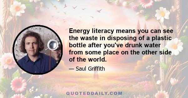 Energy literacy means you can see the waste in disposing of a plastic bottle after you've drunk water from some place on the other side of the world.