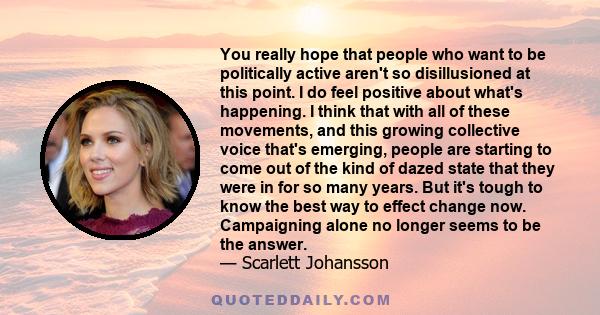 You really hope that people who want to be politically active aren't so disillusioned at this point. I do feel positive about what's happening. I think that with all of these movements, and this growing collective voice