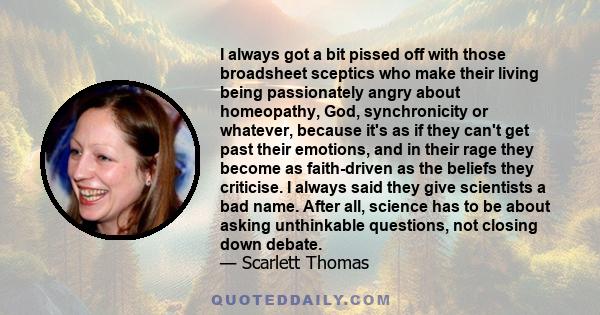 I always got a bit pissed off with those broadsheet sceptics who make their living being passionately angry about homeopathy, God, synchronicity or whatever, because it's as if they can't get past their emotions, and in