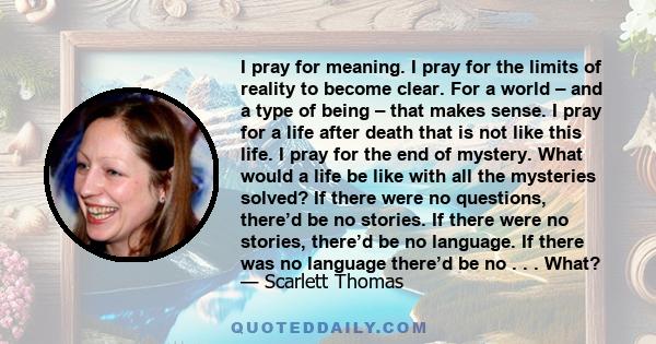 I pray for meaning. I pray for the limits of reality to become clear. For a world – and a type of being – that makes sense. I pray for a life after death that is not like this life. I pray for the end of mystery. What